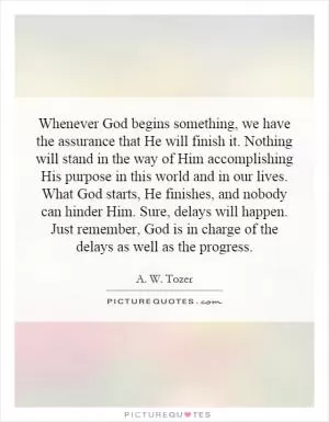 Whenever God begins something, we have the assurance that He will finish it. Nothing will stand in the way of Him accomplishing His purpose in this world and in our lives. What God starts, He finishes, and nobody can hinder Him. Sure, delays will happen. Just remember, God is in charge of the delays as well as the progress Picture Quote #1