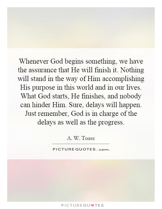 Whenever God begins something, we have the assurance that He will finish it. Nothing will stand in the way of Him accomplishing His purpose in this world and in our lives. What God starts, He finishes, and nobody can hinder Him. Sure, delays will happen. Just remember, God is in charge of the delays as well as the progress Picture Quote #1