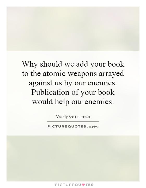 Why should we add your book to the atomic weapons arrayed against us by our enemies. Publication of your book would help our enemies Picture Quote #1