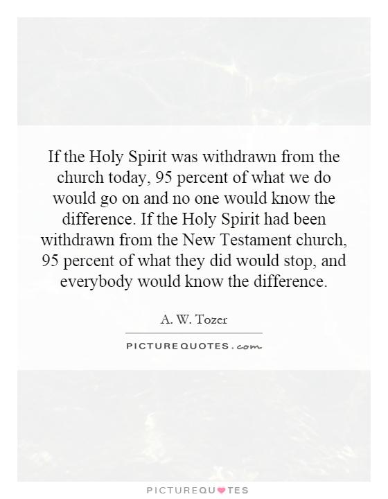 If the Holy Spirit was withdrawn from the church today, 95 percent of what we do would go on and no one would know the difference. If the Holy Spirit had been withdrawn from the New Testament church, 95 percent of what they did would stop, and everybody would know the difference Picture Quote #1