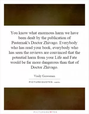 You know what enormous harm we have been dealt by the publication of Pasternak's Doctor Zhivago. Everybody who has read your book, everybody who has seen the reviews are convinced that the potential harm from your Life and Fate would be far more dangerous than that of Doctor Zhivago Picture Quote #1