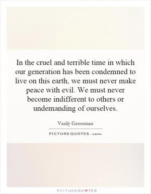 In the cruel and terrible time in which our generation has been condemned to live on this earth, we must never make peace with evil. We must never become indifferent to others or undemanding of ourselves Picture Quote #1