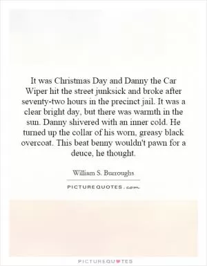 It was Christmas Day and Danny the Car Wiper hit the street junksick and broke after seventy-two hours in the precinct jail. It was a clear bright day, but there was warmth in the sun. Danny shivered with an inner cold. He turned up the collar of his worn, greasy black overcoat. This beat benny wouldn't pawn for a deuce, he thought Picture Quote #1