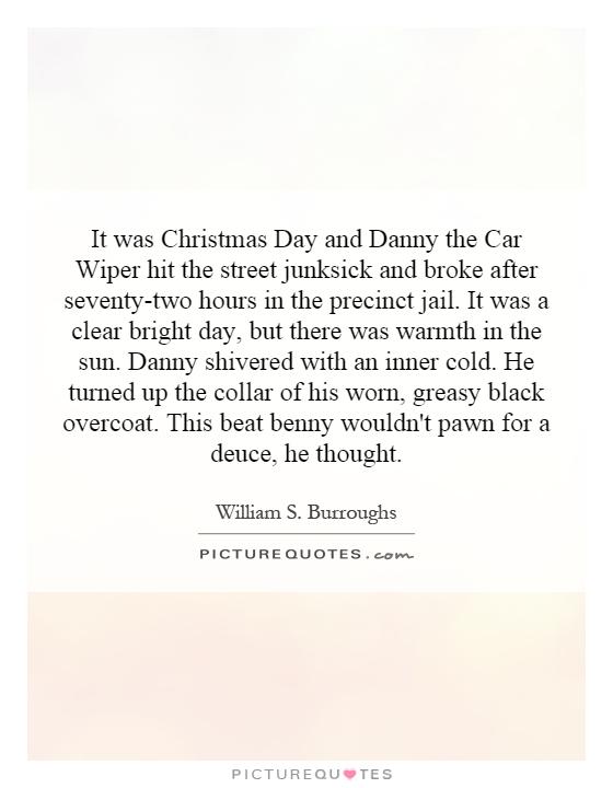 It was Christmas Day and Danny the Car Wiper hit the street junksick and broke after seventy-two hours in the precinct jail. It was a clear bright day, but there was warmth in the sun. Danny shivered with an inner cold. He turned up the collar of his worn, greasy black overcoat. This beat benny wouldn't pawn for a deuce, he thought Picture Quote #1