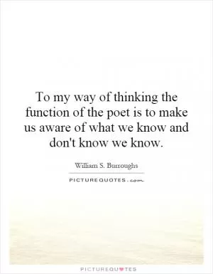 To my way of thinking the function of the poet is to make us aware of what we know and don't know we know Picture Quote #1