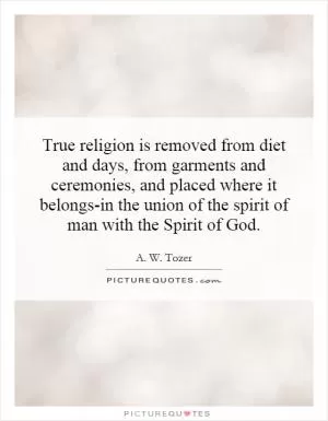 True religion is removed from diet and days, from garments and ceremonies, and placed where it belongs-in the union of the spirit of man with the Spirit of God Picture Quote #1