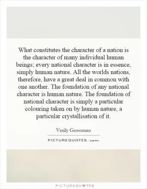 What constitutes the character of a nation is the character of many individual human beings; every national character is in essence, simply human nature. All the worlds nations, therefore, have a great deal in common with one another. The foundation of any national character is human nature. The foundation of national character is simply a particular colouring taken on by human nature, a particular crystallisation of it Picture Quote #1