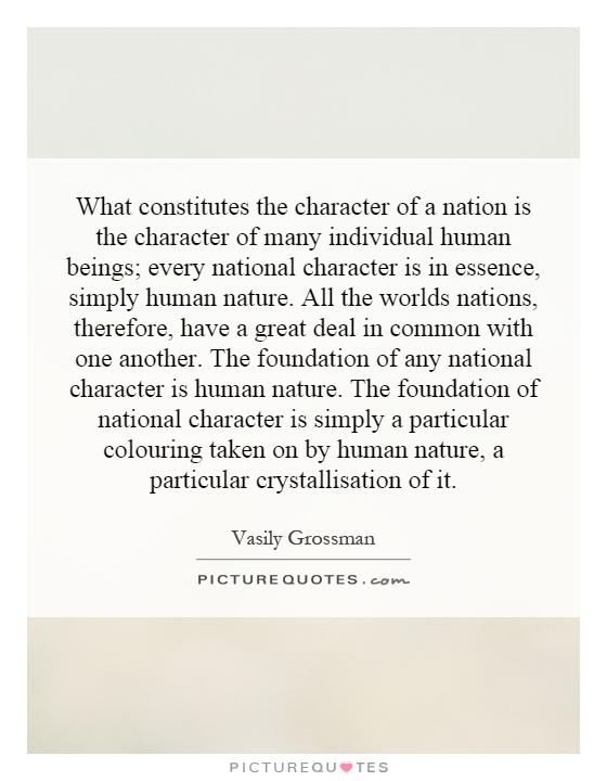 What constitutes the character of a nation is the character of many individual human beings; every national character is in essence, simply human nature. All the worlds nations, therefore, have a great deal in common with one another. The foundation of any national character is human nature. The foundation of national character is simply a particular colouring taken on by human nature, a particular crystallisation of it Picture Quote #1