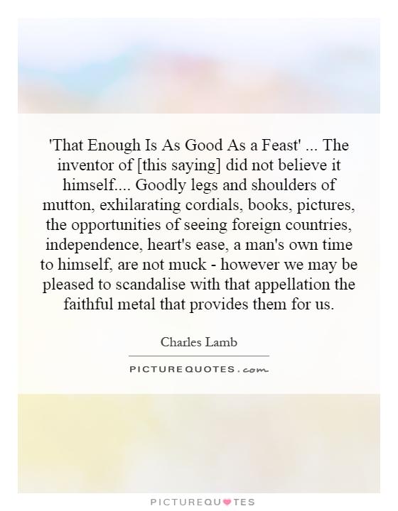 'That Enough Is As Good As a Feast'... The inventor of [this saying] did not believe it himself.... Goodly legs and shoulders of mutton, exhilarating cordials, books, pictures, the opportunities of seeing foreign countries, independence, heart's ease, a man's own time to himself, are not muck - however we may be pleased to scandalise with that appellation the faithful metal that provides them for us Picture Quote #1