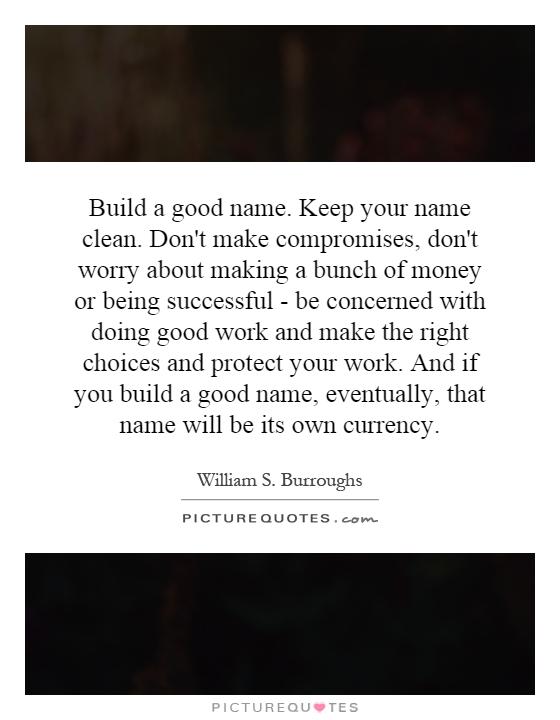 Build a good name. Keep your name clean. Don't make compromises, don't worry about making a bunch of money or being successful - be concerned with doing good work and make the right choices and protect your work. And if you build a good name, eventually, that name will be its own currency Picture Quote #1