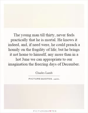 The young man till thirty, never feels practically that he is mortal. He knows it indeed, and, if need were, he could preach a homily on the fragility of life; but he brings it not home to himself, any more than in a hot June we can appropriate to our imagination the freezing days of December Picture Quote #1