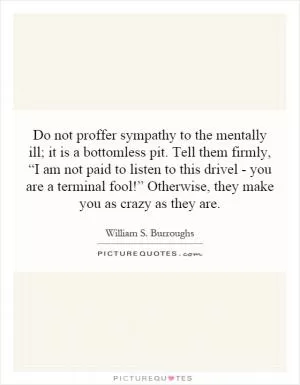 Do not proffer sympathy to the mentally ill; it is a bottomless pit. Tell them firmly, “I am not paid to listen to this drivel - you are a terminal fool!” Otherwise, they make you as crazy as they are Picture Quote #1