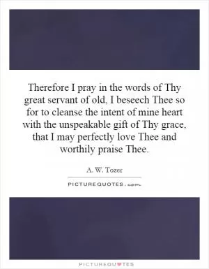 Therefore I pray in the words of Thy great servant of old, I beseech Thee so for to cleanse the intent of mine heart with the unspeakable gift of Thy grace, that I may perfectly love Thee and worthily praise Thee Picture Quote #1