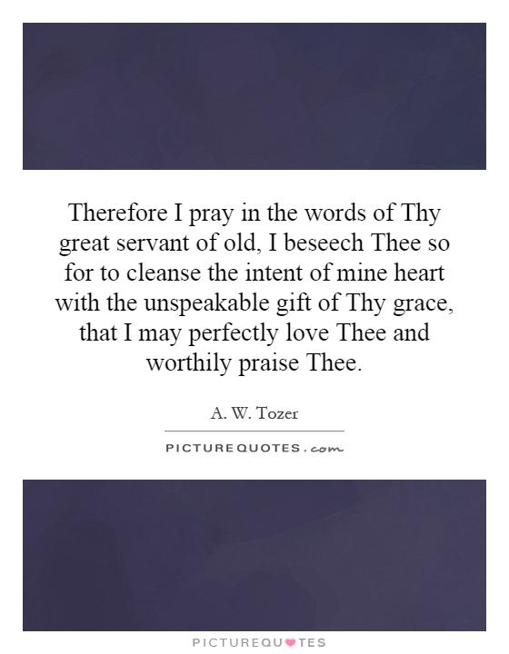 Therefore I pray in the words of Thy great servant of old, I beseech Thee so for to cleanse the intent of mine heart with the unspeakable gift of Thy grace, that I may perfectly love Thee and worthily praise Thee Picture Quote #1
