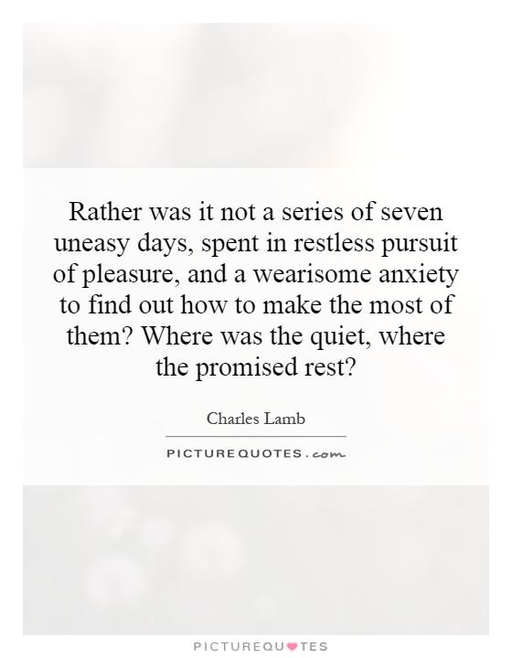 Rather was it not a series of seven uneasy days, spent in restless pursuit of pleasure, and a wearisome anxiety to find out how to make the most of them? Where was the quiet, where the promised rest? Picture Quote #1