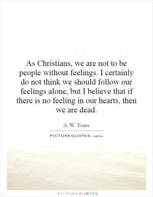 As Christians, we are not to be people without feelings. I certainly do not think we should follow our feelings alone, but I believe that if there is no feeling in our hearts, then we are dead Picture Quote #1
