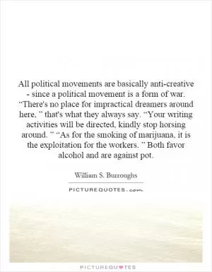 All political movements are basically anti-creative - since a political movement is a form of war. “There's no place for impractical dreamers around here, ” that's what they always say. “Your writing activities will be directed, kindly stop horsing around. ” “As for the smoking of marijuana, it is the exploitation for the workers. ” Both favor alcohol and are against pot Picture Quote #1