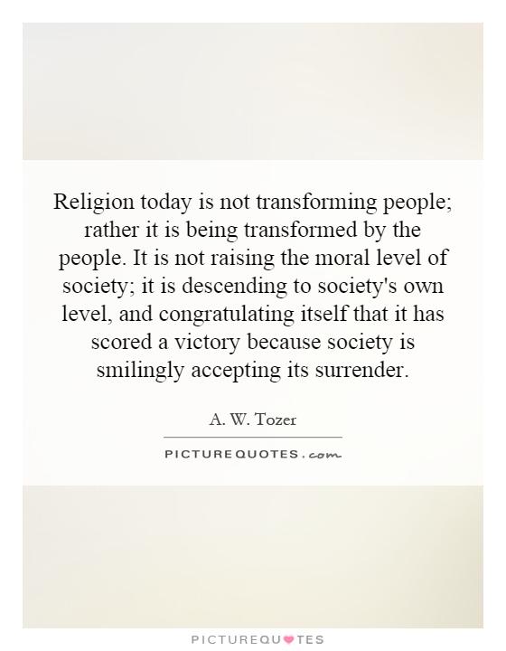Religion today is not transforming people; rather it is being transformed by the people. It is not raising the moral level of society; it is descending to society's own level, and congratulating itself that it has scored a victory because society is smilingly accepting its surrender Picture Quote #1