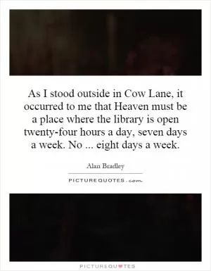 As I stood outside in Cow Lane, it occurred to me that Heaven must be a place where the library is open twenty-four hours a day, seven days a week. No... eight days a week Picture Quote #1