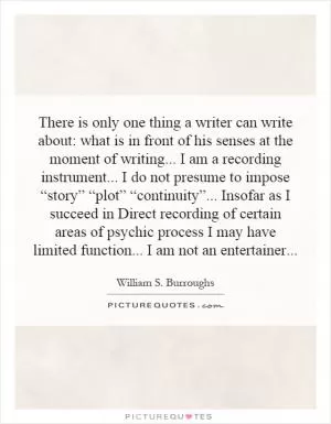 There is only one thing a writer can write about: what is in front of his senses at the moment of writing... I am a recording instrument... I do not presume to impose “story” “plot” “continuity”... Insofar as I succeed in Direct recording of certain areas of psychic process I may have limited function... I am not an entertainer Picture Quote #1