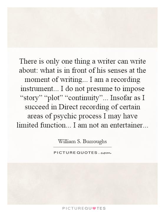 There is only one thing a writer can write about: what is in front of his senses at the moment of writing... I am a recording instrument... I do not presume to impose “story” “plot” “continuity”... Insofar as I succeed in Direct recording of certain areas of psychic process I may have limited function... I am not an entertainer Picture Quote #1