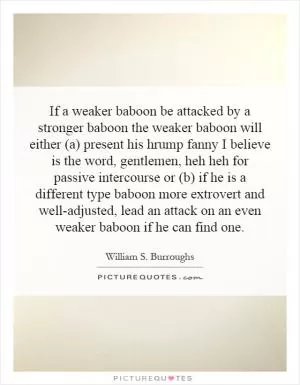 If a weaker baboon be attacked by a stronger baboon the weaker baboon will either (a) present his hrump fanny I believe is the word, gentlemen, heh heh for passive intercourse or (b) if he is a different type baboon more extrovert and well-adjusted, lead an attack on an even weaker baboon if he can find one Picture Quote #1