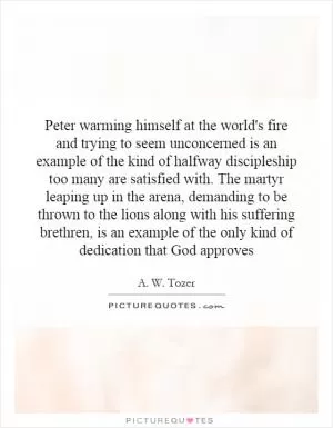 Peter warming himself at the world's fire and trying to seem unconcerned is an example of the kind of halfway discipleship too many are satisfied with. The martyr leaping up in the arena, demanding to be thrown to the lions along with his suffering brethren, is an example of the only kind of dedication that God approves Picture Quote #1