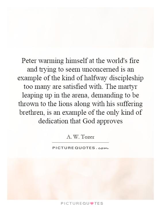 Peter warming himself at the world's fire and trying to seem unconcerned is an example of the kind of halfway discipleship too many are satisfied with. The martyr leaping up in the arena, demanding to be thrown to the lions along with his suffering brethren, is an example of the only kind of dedication that God approves Picture Quote #1