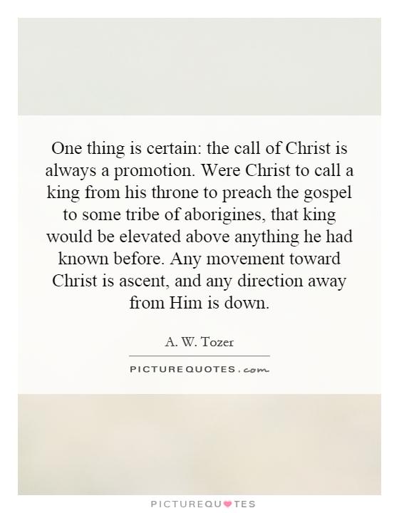 One thing is certain: the call of Christ is always a promotion. Were Christ to call a king from his throne to preach the gospel to some tribe of aborigines, that king would be elevated above anything he had known before. Any movement toward Christ is ascent, and any direction away from Him is down Picture Quote #1