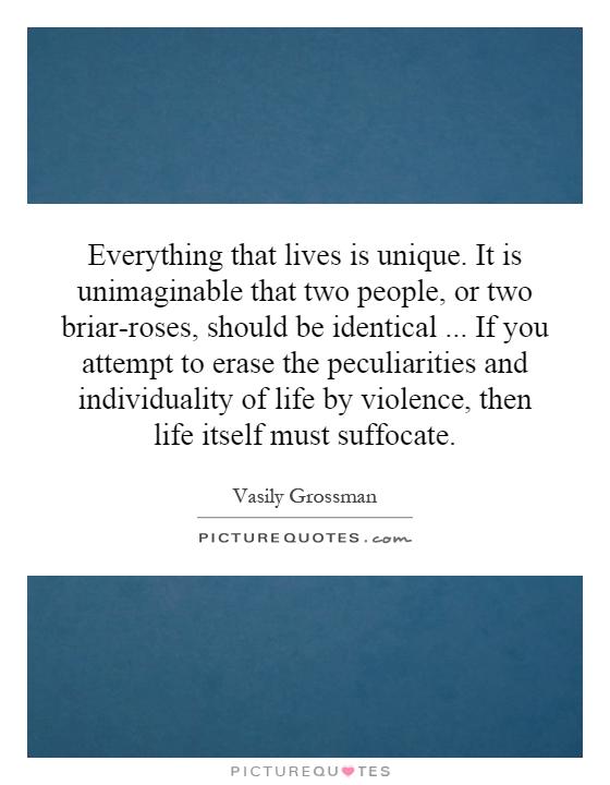 Everything that lives is unique. It is unimaginable that two people, or two briar-roses, should be identical... If you attempt to erase the peculiarities and individuality of life by violence, then life itself must suffocate Picture Quote #1