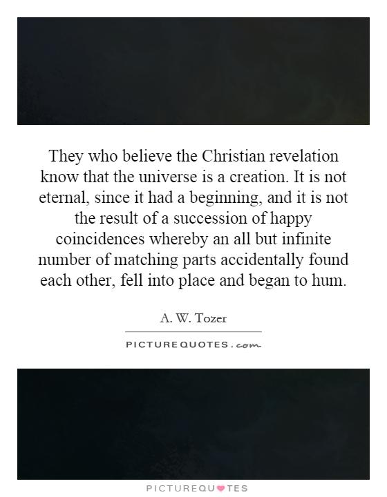 They who believe the Christian revelation know that the universe is a creation. It is not eternal, since it had a beginning, and it is not the result of a succession of happy coincidences whereby an all but infinite number of matching parts accidentally found each other, fell into place and began to hum Picture Quote #1