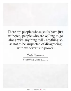There are people whose souls have just withered, people who are willing to go along with anything evil - anything so as not to be suspected of disagreeing with whoever is in power Picture Quote #1