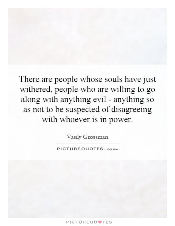 There are people whose souls have just withered, people who are willing to go along with anything evil - anything so as not to be suspected of disagreeing with whoever is in power Picture Quote #1