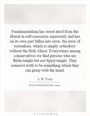 Fundamentalism has stood aloof from the liberal in self-conscious superiority and has on its own part fallen into error, the error of textualism, which is simply orthodoxy without the Holy Ghost. Everywhere among conservatives we find persons who are Bible-taught but not Spirit-taught. They conceive truth to be something which they can grasp with the mind Picture Quote #1