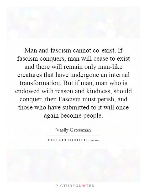 Man and fascism cannot co-exist. If fascism conquers, man will cease to exist and there will remain only man-like creatures that have undergone an internal transformation. But if man, man who is endowed with reason and kindness, should conquer, then Fascism must perish, and those who have submitted to it will once again become people Picture Quote #1