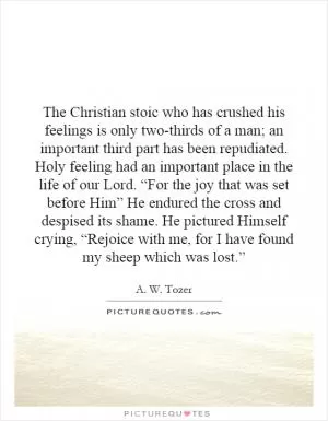 The Christian stoic who has crushed his feelings is only two-thirds of a man; an important third part has been repudiated. Holy feeling had an important place in the life of our Lord. “For the joy that was set before Him” He endured the cross and despised its shame. He pictured Himself crying, “Rejoice with me, for I have found my sheep which was lost.” Picture Quote #1