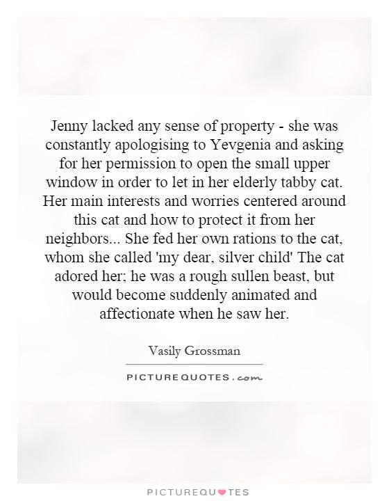 Jenny lacked any sense of property - she was constantly apologising to Yevgenia and asking for her permission to open the small upper window in order to let in her elderly tabby cat. Her main interests and worries centered around this cat and how to protect it from her neighbors... She fed her own rations to the cat, whom she called 'my dear, silver child' The cat adored her; he was a rough sullen beast, but would become suddenly animated and affectionate when he saw her Picture Quote #1