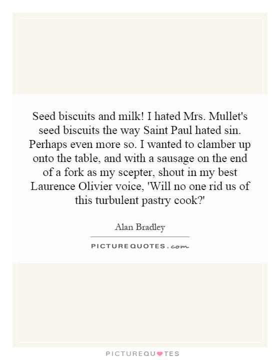 Seed biscuits and milk! I hated Mrs. Mullet's seed biscuits the way Saint Paul hated sin. Perhaps even more so. I wanted to clamber up onto the table, and with a sausage on the end of a fork as my scepter, shout in my best Laurence Olivier voice, 'Will no one rid us of this turbulent pastry cook?' Picture Quote #1