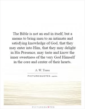The Bible is not an end in itself, but a means to bring men to an intimate and satisfying knowledge of God, that they may enter into Him, that they may delight in His Presence, may taste and know the inner sweetness of the very God Himself in the core and center of their hearts Picture Quote #1