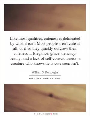 Like most qualities, cuteness is delineated by what it isn't. Most people aren't cute at all, or if so they quickly outgrow their cuteness... Elegance, grace, delicacy, beauty, and a lack of self-consciousness: a creature who knows he is cute soon isn't Picture Quote #1