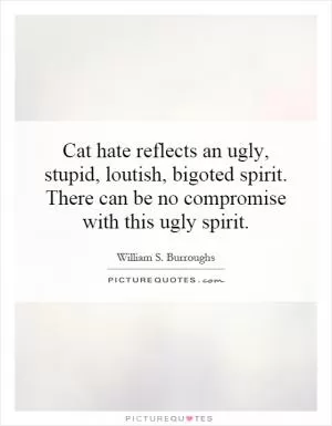 Cat hate reflects an ugly, stupid, loutish, bigoted spirit. There can be no compromise with this ugly spirit Picture Quote #1