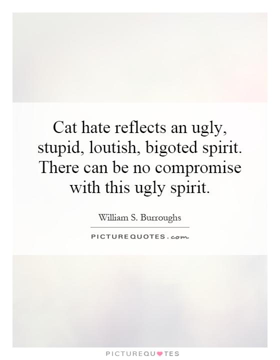 Cat hate reflects an ugly, stupid, loutish, bigoted spirit. There can be no compromise with this ugly spirit Picture Quote #1