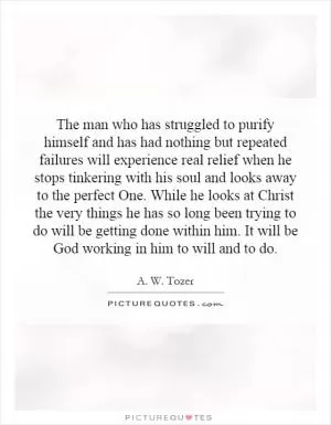 The man who has struggled to purify himself and has had nothing but repeated failures will experience real relief when he stops tinkering with his soul and looks away to the perfect One. While he looks at Christ the very things he has so long been trying to do will be getting done within him. It will be God working in him to will and to do Picture Quote #1
