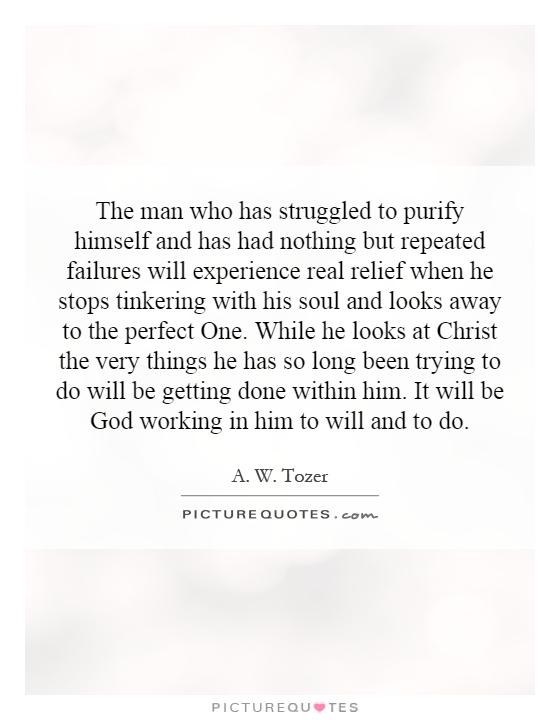 The man who has struggled to purify himself and has had nothing but repeated failures will experience real relief when he stops tinkering with his soul and looks away to the perfect One. While he looks at Christ the very things he has so long been trying to do will be getting done within him. It will be God working in him to will and to do Picture Quote #1