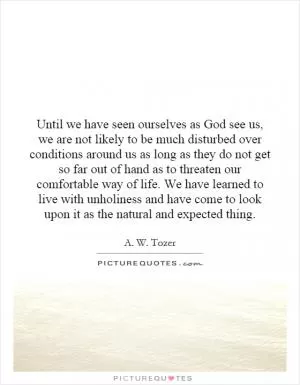 Until we have seen ourselves as God see us, we are not likely to be much disturbed over conditions around us as long as they do not get so far out of hand as to threaten our comfortable way of life. We have learned to live with unholiness and have come to look upon it as the natural and expected thing Picture Quote #1