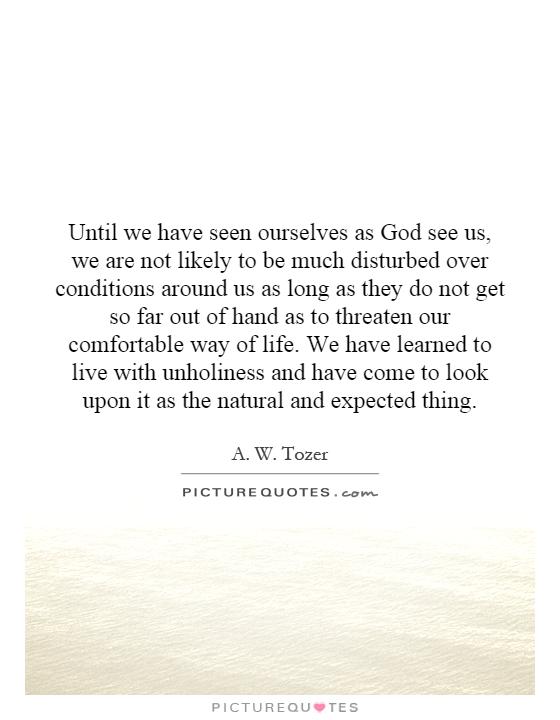 Until we have seen ourselves as God see us, we are not likely to be much disturbed over conditions around us as long as they do not get so far out of hand as to threaten our comfortable way of life. We have learned to live with unholiness and have come to look upon it as the natural and expected thing Picture Quote #1
