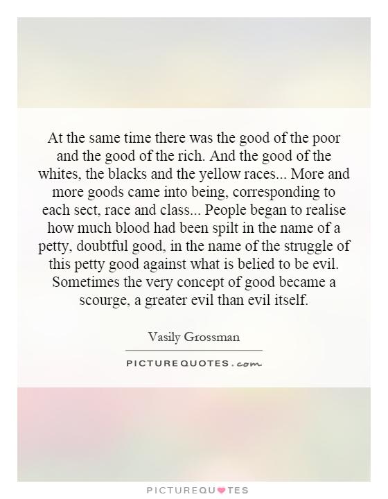 At the same time there was the good of the poor and the good of the rich. And the good of the whites, the blacks and the yellow races... More and more goods came into being, corresponding to each sect, race and class... People began to realise how much blood had been spilt in the name of a petty, doubtful good, in the name of the struggle of this petty good against what is belied to be evil. Sometimes the very concept of good became a scourge, a greater evil than evil itself Picture Quote #1