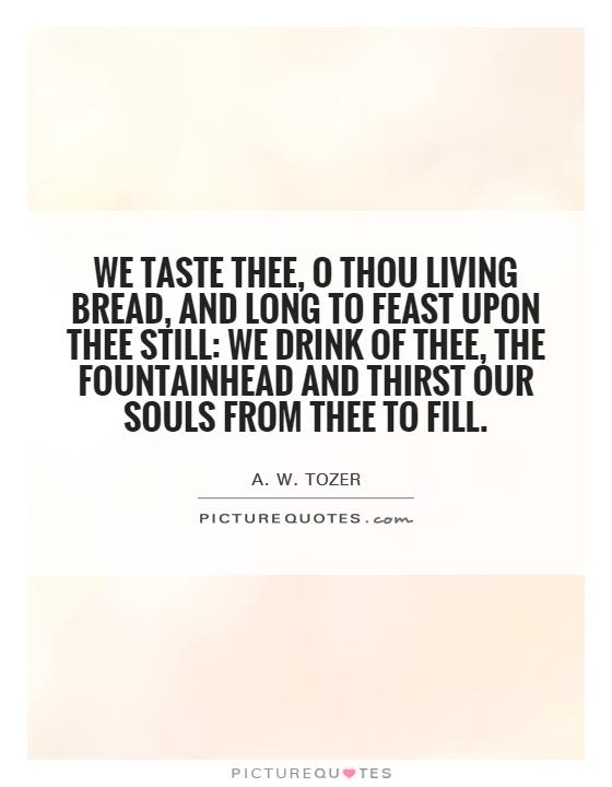 We taste Thee, O Thou Living Bread, And long to feast upon Thee still: We drink of Thee, the Fountainhead And thirst our souls from Thee to fill Picture Quote #1