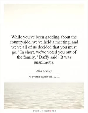 While you've been gadding about the countryside, we've held a meeting, and we've all of us decided that you must go. ' In short, we've voted you out of the family, ' Daffy said. 'It was unanimous Picture Quote #1