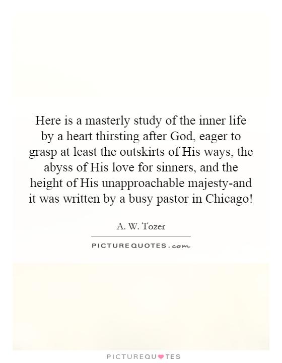 Here is a masterly study of the inner life by a heart thirsting after God, eager to grasp at least the outskirts of His ways, the abyss of His love for sinners, and the height of His unapproachable majesty-and it was written by a busy pastor in Chicago! Picture Quote #1